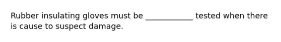 Rubber insulating gloves must be ____________ tested when there is cause to suspect damage.