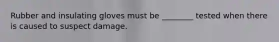 Rubber and insulating gloves must be ________ tested when there is caused to suspect damage.