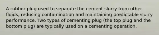 A rubber plug used to separate the cement slurry from other fluids, reducing contamination and maintaining predictable slurry performance. Two types of cementing plug (the top plug and the bottom plug) are typically used on a cementing operation.