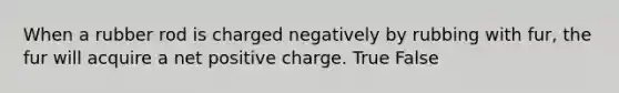 When a rubber rod is charged negatively by rubbing with fur, the fur will acquire a net positive charge. True False