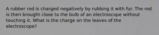 A rubber rod is charged negatively by rubbing it with fur. The rod is then brought close to the bulb of an electroscope without touching it. What is the charge on the leaves of the electroscope?