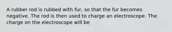 A rubber rod is rubbed with fur, so that the fur becomes negative. The rod is then used to charge an electroscope. The charge on the electroscope will be