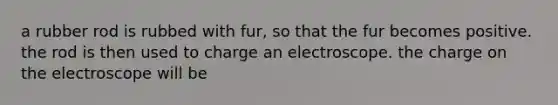 a rubber rod is rubbed with fur, so that the fur becomes positive. the rod is then used to charge an electroscope. the charge on the electroscope will be