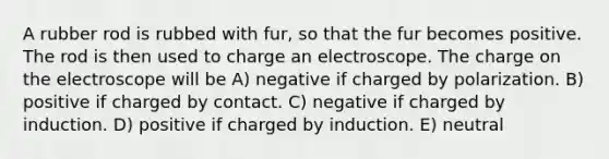 A rubber rod is rubbed with fur, so that the fur becomes positive. The rod is then used to charge an electroscope. The charge on the electroscope will be A) negative if charged by polarization. B) positive if charged by contact. C) negative if charged by induction. D) positive if charged by induction. E) neutral