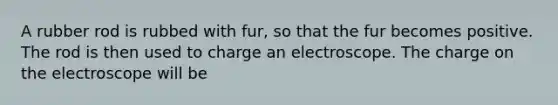 A rubber rod is rubbed with fur, so that the fur becomes positive. The rod is then used to charge an electroscope. The charge on the electroscope will be