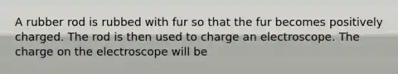 A rubber rod is rubbed with fur so that the fur becomes positively charged. The rod is then used to charge an electroscope. The charge on the electroscope will be