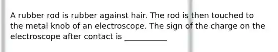 A rubber rod is rubber against hair. The rod is then touched to the metal knob of an electroscope. The sign of the charge on the electroscope after contact is ___________