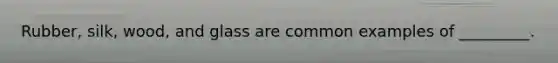 Rubber, silk, wood, and glass are common examples of _________.