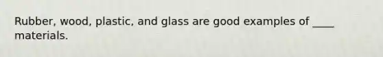 Rubber, wood, plastic, and glass are good examples of ____ materials.