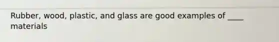 Rubber, wood, plastic, and glass are good examples of ____ materials