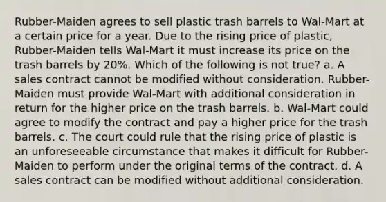 Rubber-Maiden agrees to sell plastic trash barrels to Wal-Mart at a certain price for a year. Due to the rising price of plastic, Rubber-Maiden tells Wal-Mart it must increase its price on the trash barrels by 20%. Which of the following is not true? a. A sales contract cannot be modified without consideration. Rubber-Maiden must provide Wal-Mart with additional consideration in return for the higher price on the trash barrels. b. Wal-Mart could agree to modify the contract and pay a higher price for the trash barrels. c. The court could rule that the rising price of plastic is an unforeseeable circumstance that makes it difficult for Rubber-Maiden to perform under the original terms of the contract. d. A sales contract can be modified without additional consideration.