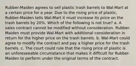 Rubber-Maiden agrees to sell plastic trash barrels to Wal-Mart at a certain price for a year. Due to the rising price of plastic, Rubber-Maiden tells Wal-Mart it must increase its price on the trash barrels by 20%. Which of the following is not true? a. A sales contract cannot be modified without consideration. Rubber-Maiden must provide Wal-Mart with additional consideration in return for the higher price on the trash barrels. b. Wal-Mart could agree to modify the contract and pay a higher price for the trash barrels. c. The court could rule that the rising price of plastic is an unforeseeable circumstance that makes it difficult for Rubber-Maiden to perform under the original terms of the contract.