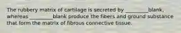 The rubbery matrix of cartilage is secreted by _________blank, whereas _________blank produce the fibers and ground substance that form the matrix of fibrous connective tissue.