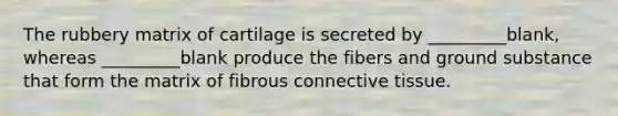 The rubbery matrix of cartilage is secreted by _________blank, whereas _________blank produce the fibers and ground substance that form the matrix of fibrous connective tissue.