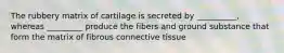 The rubbery matrix of cartilage is secreted by __________, whereas _________ produce the fibers and ground substance that form the matrix of fibrous connective tissue