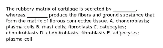 The rubbery matrix of cartilage is secreted by __________, whereas _________ produce the fibers and ground substance that form the matrix of fibrous <a href='https://www.questionai.com/knowledge/kYDr0DHyc8-connective-tissue' class='anchor-knowledge'>connective tissue</a>. A. chondroblasts; plasma cells B. mast cells; fibroblasts C. osteocytes; chondroblasts D. chondroblasts; fibroblasts E. adipocytes; plasma cell