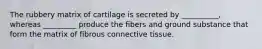 The rubbery matrix of cartilage is secreted by __________, whereas _________ produce the fibers and ground substance that form the matrix of fibrous connective tissue.