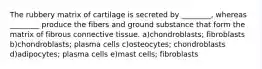 The rubbery matrix of cartilage is secreted by ________, whereas ________ produce the fibers and ground substance that form the matrix of fibrous connective tissue. a)chondroblasts; fibroblasts b)chondroblasts; plasma cells c)osteocytes; chondroblasts d)adipocytes; plasma cells e)mast cells; fibroblasts