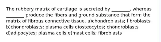 The rubbery matrix of cartilage is secreted by ________, whereas ________ produce the fibers and ground substance that form the matrix of fibrous connective tissue. a)chondroblasts; fibroblasts b)chondroblasts; plasma cells c)osteocytes; chondroblasts d)adipocytes; plasma cells e)mast cells; fibroblasts