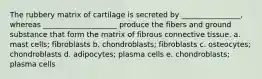 The rubbery matrix of cartilage is secreted by ________________, whereas ____________________ produce the fibers and ground substance that form the matrix of fibrous connective tissue. a. mast cells; fibroblasts b. chondroblasts; fibroblasts c. osteocytes; chondroblasts d. adipocytes; plasma cells e. chondroblasts; plasma cells