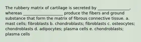 The rubbery matrix of cartilage is secreted by ________________, whereas ____________________ produce the fibers and ground substance that form the matrix of fibrous <a href='https://www.questionai.com/knowledge/kYDr0DHyc8-connective-tissue' class='anchor-knowledge'>connective tissue</a>. a. mast cells; fibroblasts b. chondroblasts; fibroblasts c. osteocytes; chondroblasts d. adipocytes; plasma cells e. chondroblasts; plasma cells