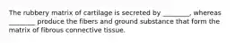 The rubbery matrix of cartilage is secreted by ________, whereas ________ produce the fibers and ground substance that form the matrix of fibrous connective tissue.