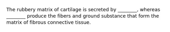 The rubbery matrix of cartilage is secreted by ________, whereas ________ produce the fibers and ground substance that form the matrix of fibrous connective tissue.