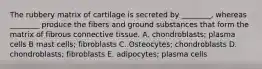 The rubbery matrix of cartilage is secreted by ________, whereas ________ produce the fibers and ground substances that form the matrix of fibrous connective tissue. A. chondroblasts; plasma cells B mast cells; fibroblasts C. Osteocytes; chondroblasts D. chondroblasts; fibroblasts E. adipocytes; plasma cells