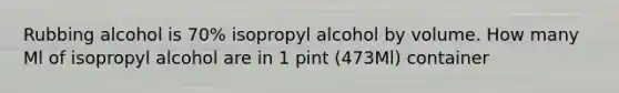 Rubbing alcohol is 70% isopropyl alcohol by volume. How many Ml of isopropyl alcohol are in 1 pint (473Ml) container