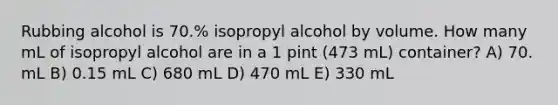 Rubbing alcohol is 70.% isopropyl alcohol by volume. How many mL of isopropyl alcohol are in a 1 pint (473 mL) container? A) 70. mL B) 0.15 mL C) 680 mL D) 470 mL E) 330 mL