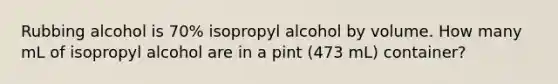 Rubbing alcohol is 70% isopropyl alcohol by volume. How many mL of isopropyl alcohol are in a pint (473 mL) container?