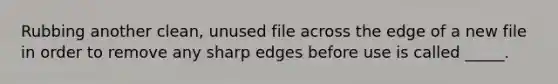 Rubbing another clean, unused file across the edge of a new file in order to remove any sharp edges before use is called _____.