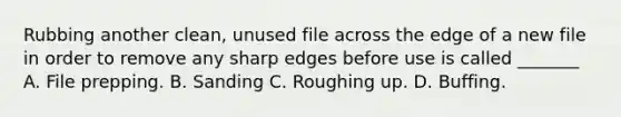 Rubbing another clean, unused file across the edge of a new file in order to remove any sharp edges before use is called _______ A. File prepping. B. Sanding C. Roughing up. D. Buffing.