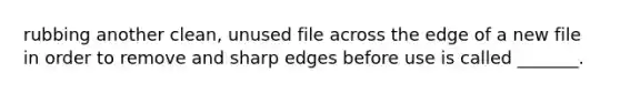 rubbing another clean, unused file across the edge of a new file in order to remove and sharp edges before use is called _______.