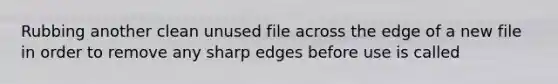 Rubbing another clean unused file across the edge of a new file in order to remove any sharp edges before use is called