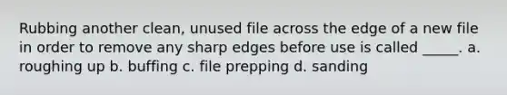 Rubbing another clean, unused file across the edge of a new file in order to remove any sharp edges before use is called _____. a. roughing up b. buffing c. file prepping d. sanding