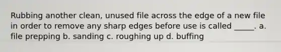 Rubbing another clean, unused file across the edge of a new file in order to remove any sharp edges before use is called _____. a. file prepping b. sanding c. roughing up d. buffing