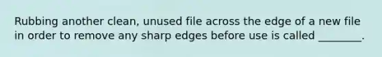 Rubbing another clean, unused file across the edge of a new file in order to remove any sharp edges before use is called ________.