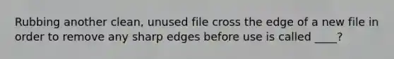 Rubbing another clean, unused file cross the edge of a new file in order to remove any sharp edges before use is called ____?