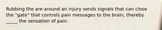 Rubbing the are around an injury sends signals that can close the "gate" that controls pain messages to the brain, thereby _____ the sensation of pain.