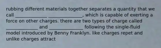 rubbing different materials together separates a quantity that we call ______________ _______________, which is capable of exerting a force on other charges. there are two types of charge called ______________ and _______________ following the single-fluid model introduced by Benny Franklyn. like charges repet and unlike charges attract