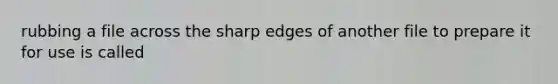 rubbing a file across the sharp edges of another file to prepare it for use is called