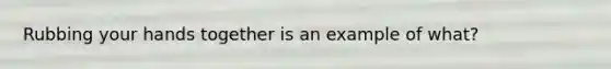 Rubbing your hands together is an example of what?