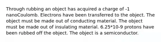 Through rubbing an object has acquired a charge of -1 nanoCoulomb. Electrons have been transferred to the object. The object must be made out of conducting material. The object must be made out of insulating material. 6.25*10-9 protons have been rubbed off the object. The object is a semiconductor.