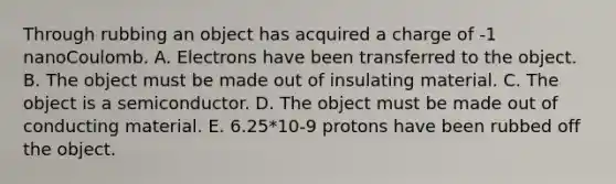 Through rubbing an object has acquired a charge of -1 nanoCoulomb. A. Electrons have been transferred to the object. B. The object must be made out of insulating material. C. The object is a semiconductor. D. The object must be made out of conducting material. E. 6.25*10-9 protons have been rubbed off the object.