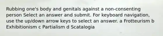 Rubbing one's body and genitals against a non-consenting person Select an answer and submit. For keyboard navigation, use the up/down arrow keys to select an answer. a Frotteurism b Exhibitionism c Partialism d Scatalogia