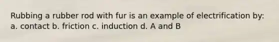 Rubbing a rubber rod with fur is an example of electrification by: a. contact b. friction c. induction d. A and B