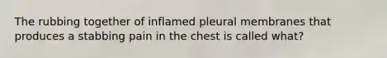 The rubbing together of inflamed pleural membranes that produces a stabbing pain in the chest is called what?