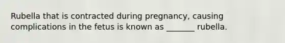 Rubella that is contracted during pregnancy, causing complications in the fetus is known as _______ rubella.