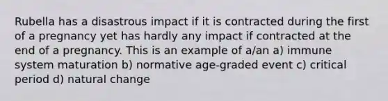 Rubella has a disastrous impact if it is contracted during the first of a pregnancy yet has hardly any impact if contracted at the end of a pregnancy. This is an example of a/an a) immune system maturation b) normative age-graded event c) critical period d) natural change